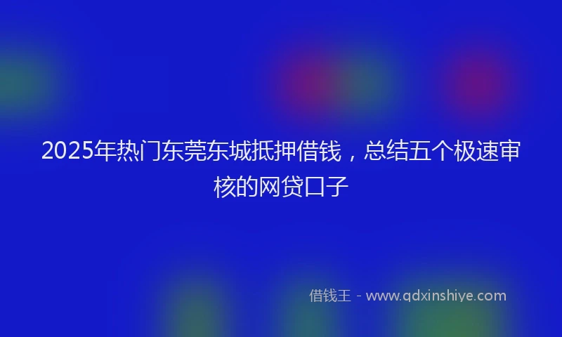 2025年热门东莞东城抵押借钱，总结五个极速审核的网贷口子