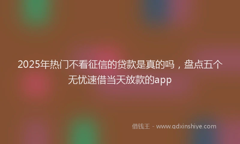 2025年热门不看征信的贷款是真的吗，盘点五个无忧速借当天放款的app