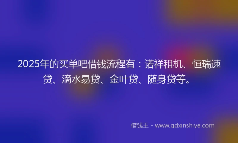 2025年的买单吧借钱流程有：诺祥租机、恒瑞速贷、滴水易贷、金叶贷、随身贷等。