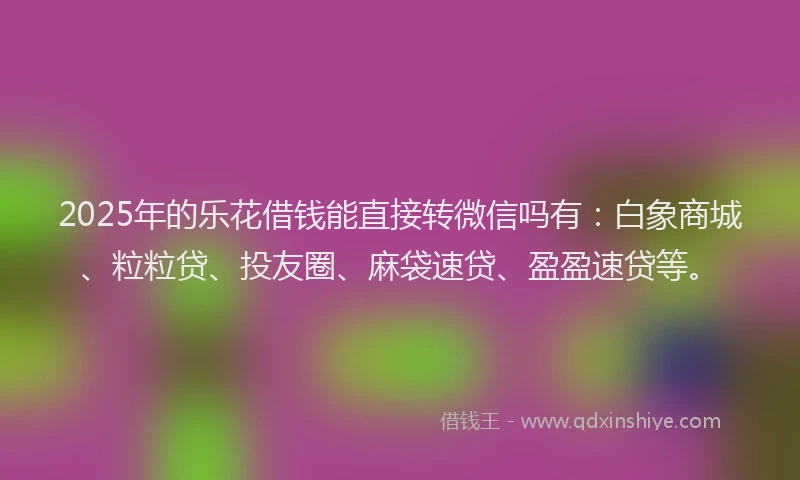 2025年的乐花借钱能直接转微信吗有：白象商城、粒粒贷、投友圈、麻袋速贷、盈盈速贷等。