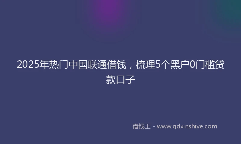 2025年热门中国联通借钱，梳理5个黑户0门槛贷款口子