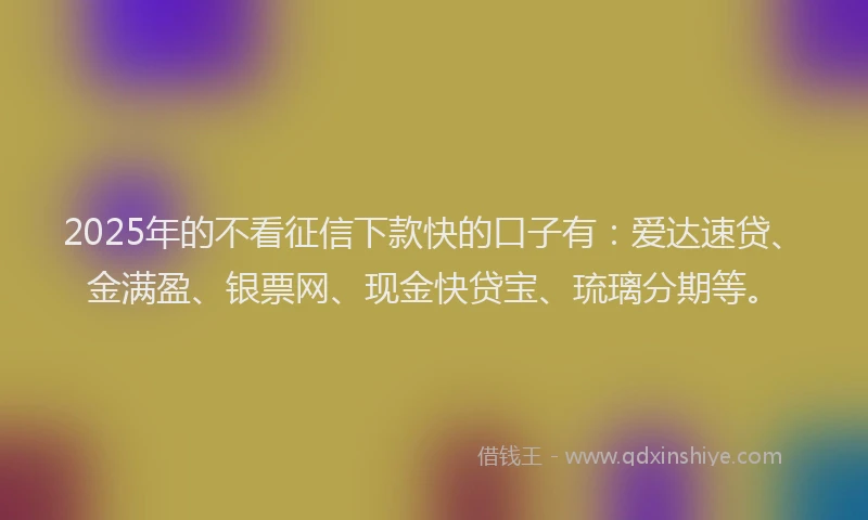 2025年的不看征信下款快的口子有：爱达速贷、金满盈、银票网、现金快贷宝、琉璃分期等。