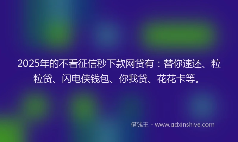 2025年的不看征信秒下款网贷有：替你速还、粒粒贷、闪电侠钱包、你我贷、花花卡等。