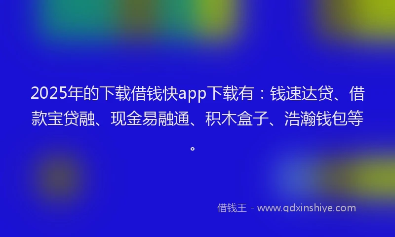 2025年的下载借钱快app下载有：钱速达贷、借款宝贷融、现金易融通、积木盒子、浩瀚钱包等。