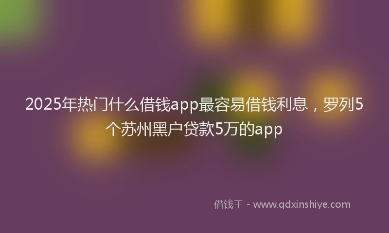 2025年热门什么借钱app最容易借钱利息，罗列5个苏州黑户贷款5万的app