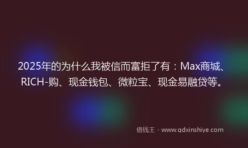 2025年的为什么我被信而富拒了有：Max商城、RICH-购、现金钱包、微粒宝、现金易融贷等。