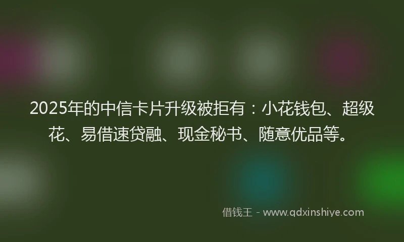2025年的中信卡片升级被拒有：小花钱包、超级花、易借速贷融、现金秘书、随意优品等。