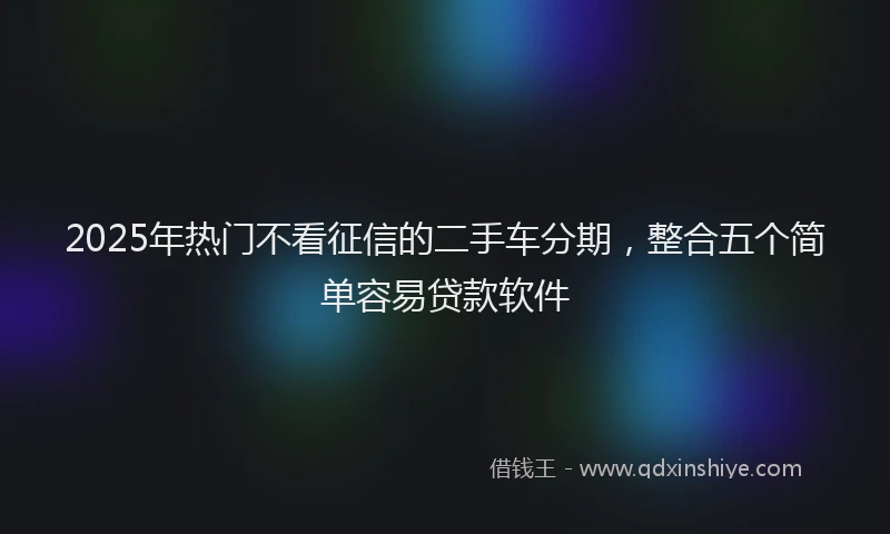 2025年热门不看征信的二手车分期，整合五个简单容易贷款软件