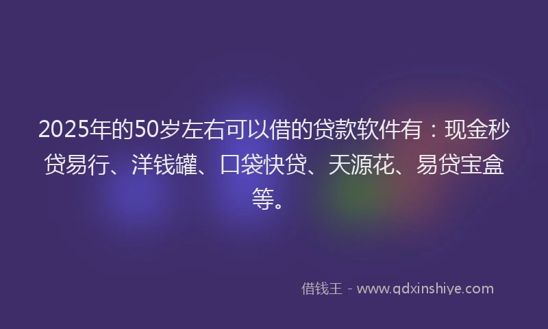 2025年的50岁左右可以借的贷款软件有：现金秒贷易行、洋钱罐、口袋快贷、天源花、易贷宝盒等。