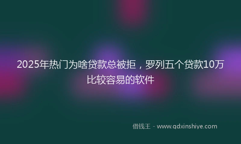 2025年热门为啥贷款总被拒，罗列五个贷款10万比较容易的软件