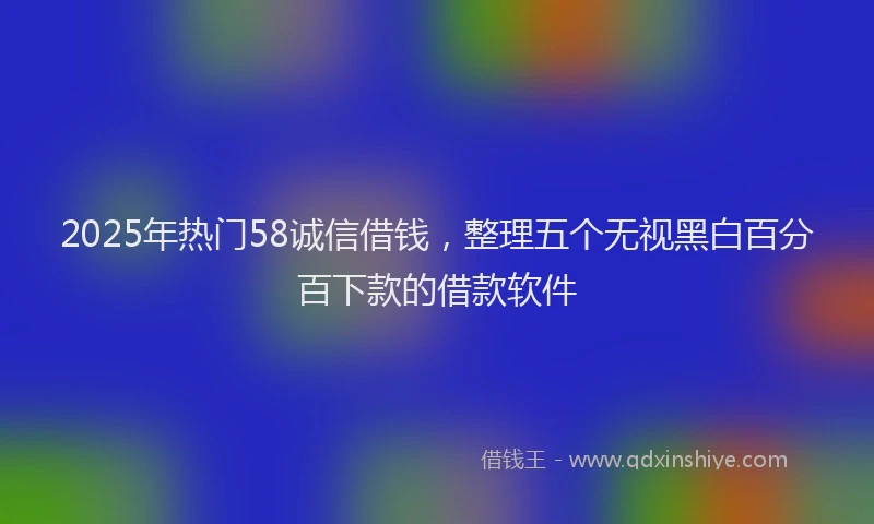 2025年热门58诚信借钱，整理五个无视黑白百分百下款的借款软件