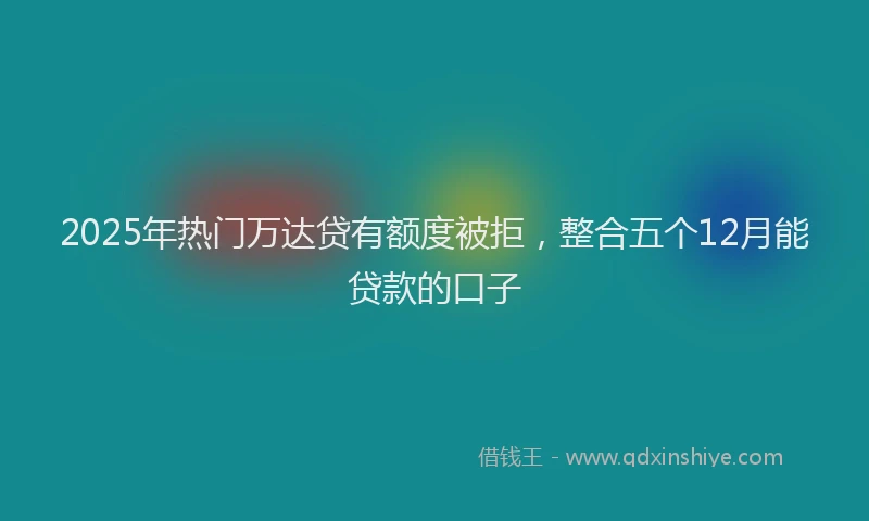2025年热门万达贷有额度被拒，整合五个12月能贷款的口子