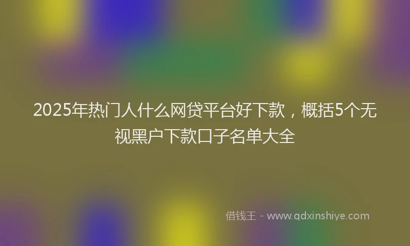 2025年热门人什么网贷平台好下款，概括5个无视黑户下款口子名单大全