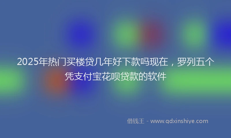 2025年热门买楼贷几年好下款吗现在，罗列五个凭支付宝花呗贷款的软件