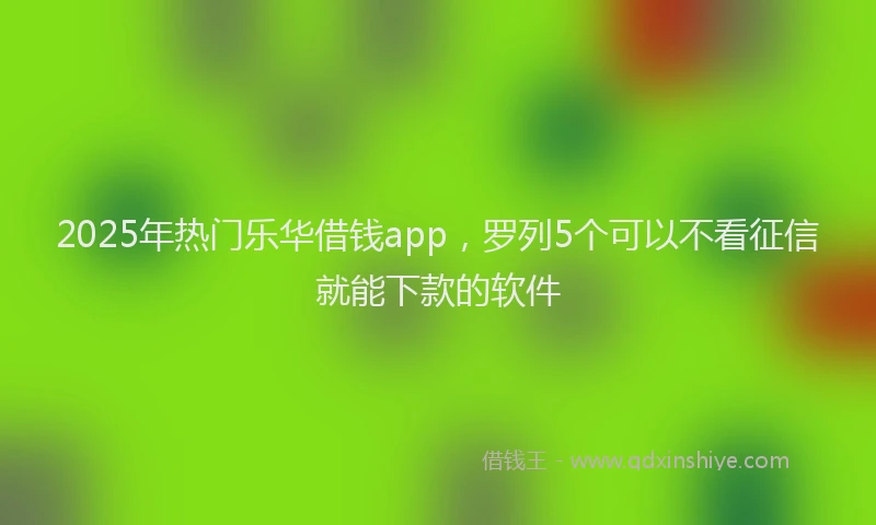 2025年热门乐华借钱app，罗列5个可以不看征信就能下款的软件