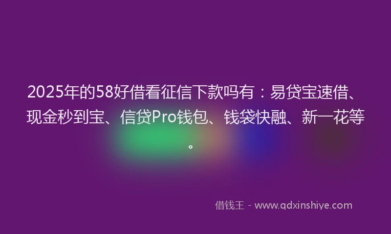 2025年的58好借看征信下款吗有：易贷宝速借、现金秒到宝、信贷Pro钱包、钱袋快融、新一花等。