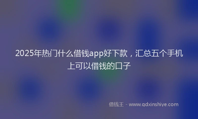 2025年热门什么借钱app好下款，汇总五个手机上可以借钱的口子
