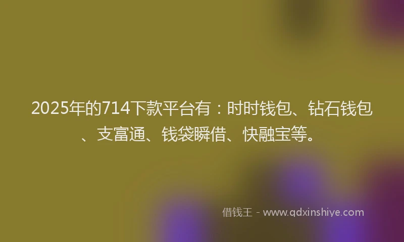 2025年的714下款平台有：时时钱包、钻石钱包、支富通、钱袋瞬借、快融宝等。