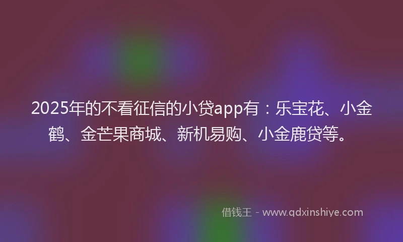 2025年的不看征信的小贷app有：乐宝花、小金鹤、金芒果商城、新机易购、小金鹿贷等。
