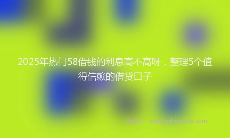 2025年热门58借钱的利息高不高呀，整理5个值得信赖的借贷口子