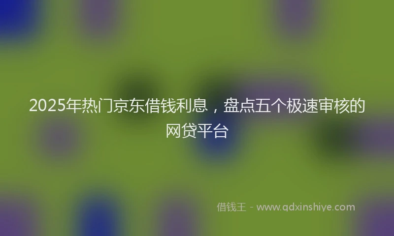2025年热门京东借钱利息，盘点五个极速审核的网贷平台