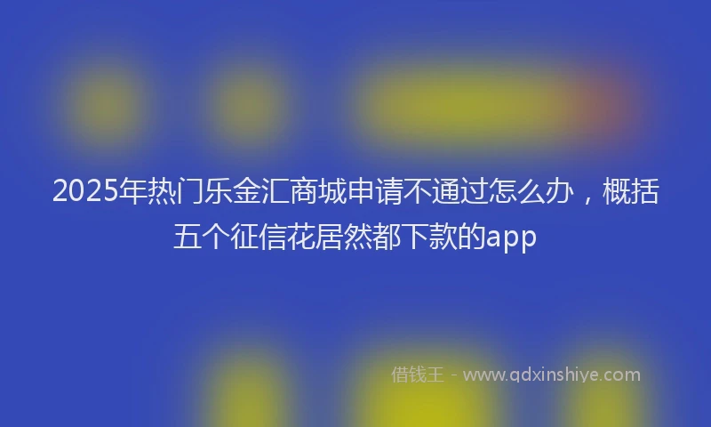 2025年热门乐金汇商城申请不通过怎么办，概括五个征信花居然都下款的app