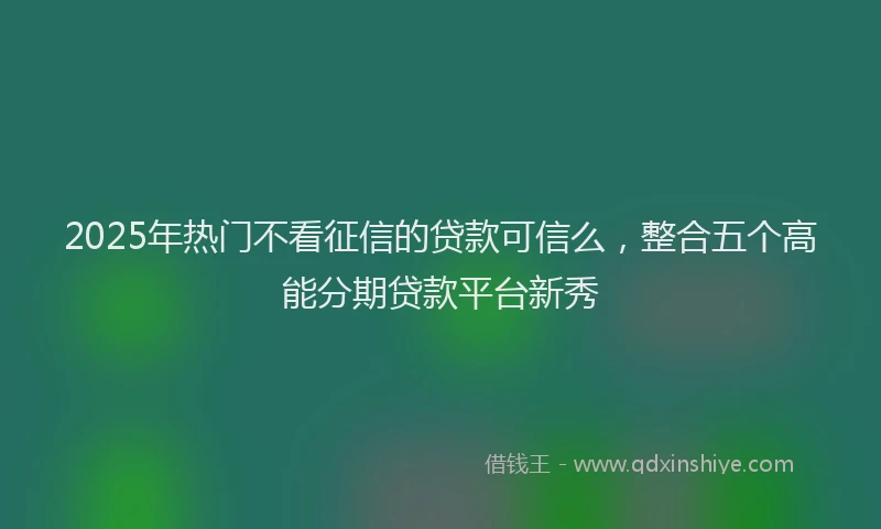 2025年热门不看征信的贷款可信么，整合五个高能分期贷款平台新秀