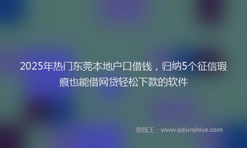2025年热门东莞本地户口借钱，归纳5个征信瑕疵也能借网贷轻松下款的软件