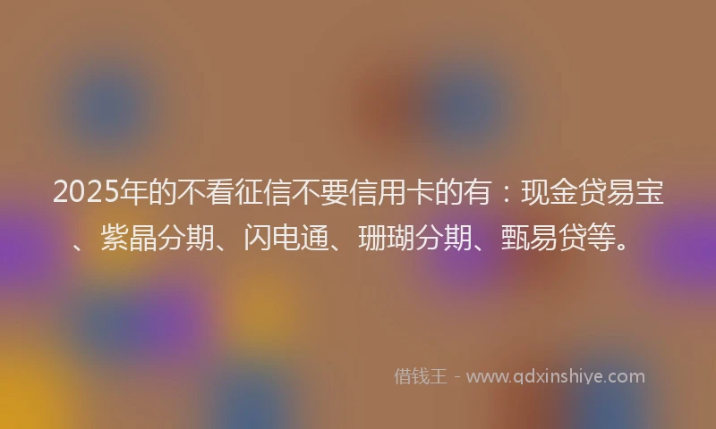 2025年的不看征信不要信用卡的有：现金贷易宝、紫晶分期、闪电通、珊瑚分期、甄易贷等。