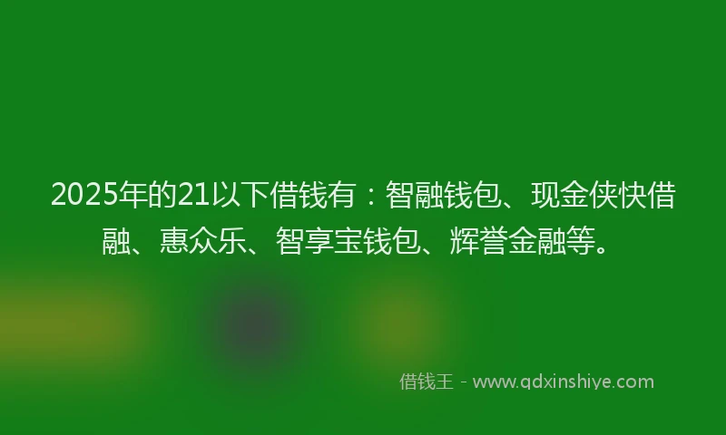 2025年的21以下借钱有：智融钱包、现金侠快借融、惠众乐、智享宝钱包、辉誉金融等。