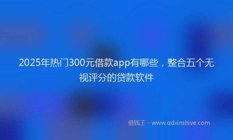 2025年热门300元借款app有哪些，整合五个无视评分的贷款软件