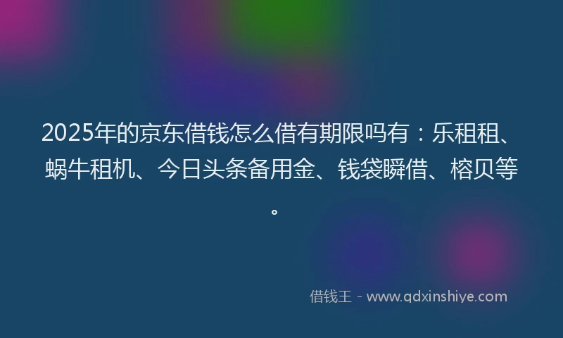 2025年的京东借钱怎么借有期限吗有：乐租租、蜗牛租机、今日头条备用金、钱袋瞬借、榕贝等。
