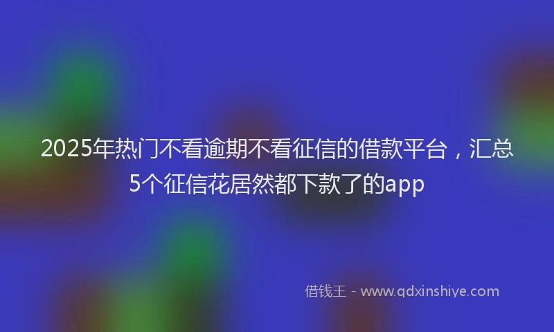 2025年热门不看逾期不看征信的借款平台，汇总5个征信花居然都下款了的app