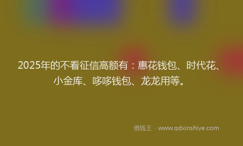 2025年的不看征信高额有：惠花钱包、时代花、小金库、哆哆钱包、龙龙用等。
