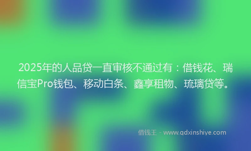 2025年的人品贷一直审核不通过有：借钱花、瑞信宝Pro钱包、移动白条、鑫享租物、琉璃贷等。