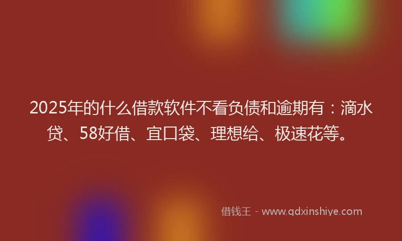 2025年的什么借款软件不看负债和逾期有：滴水贷、58好借、宜口袋、理想给、极速花等。