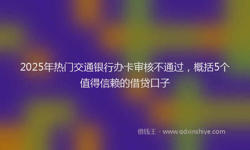 2025年热门交通银行办卡审核不通过，概括5个值得信赖的借贷口子