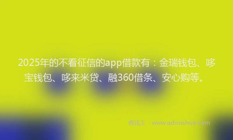 2025年的不看征信的app借款有：金瑞钱包、哆宝钱包、哆来米贷、融360借条、安心购等。