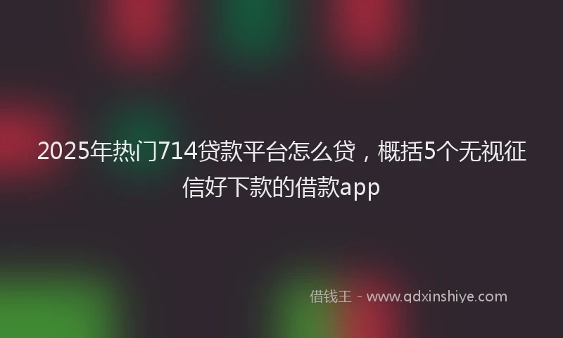 2025年热门714贷款平台怎么贷，概括5个无视征信好下款的借款app