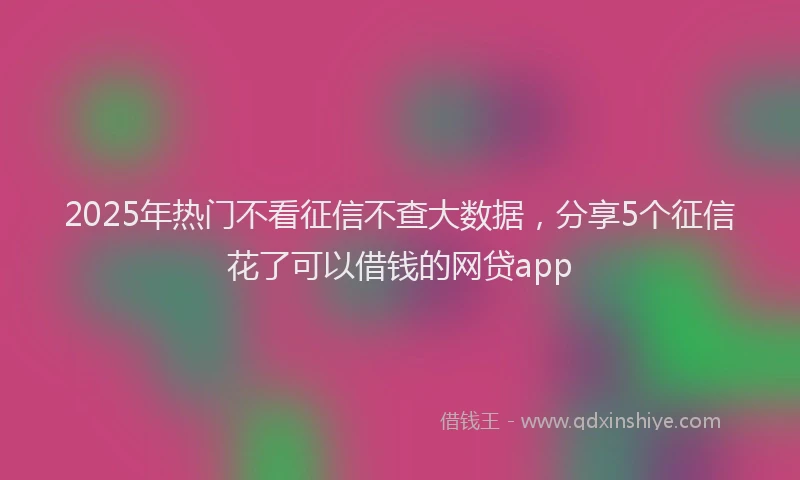2025年热门不看征信不查大数据，分享5个征信花了可以借钱的网贷app