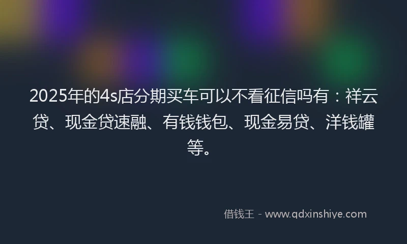 2025年的4s店分期买车可以不看征信吗有：祥云贷、现金贷速融、有钱钱包、现金易贷、洋钱罐等。