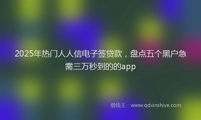 2025年热门人人信电子签贷款，盘点五个黑户急需三万秒到的的app