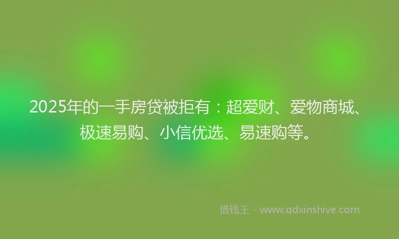 2025年的一手房贷被拒有：超爱财、爱物商城、极速易购、小信优选、易速购等。