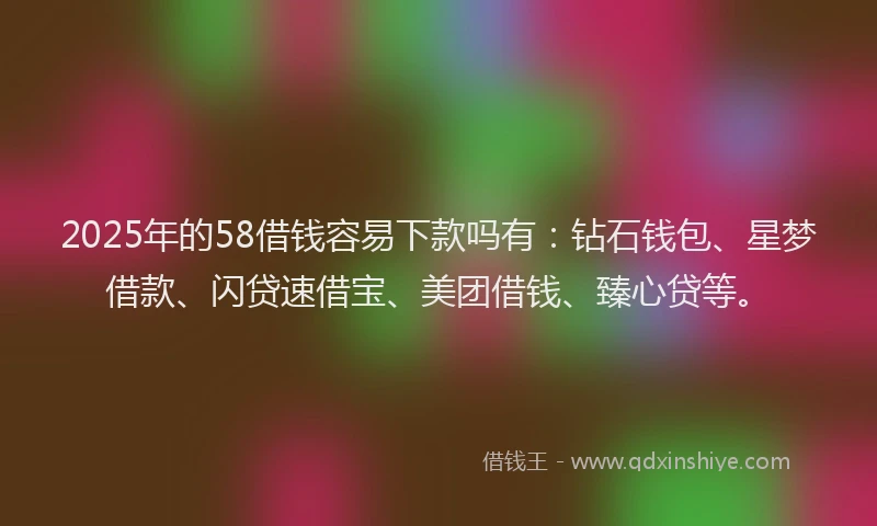 2025年的58借钱容易下款吗有：钻石钱包、星梦借款、闪贷速借宝、美团借钱、臻心贷等。