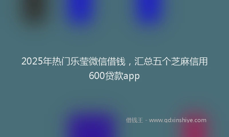 2025年热门乐莹微信借钱，汇总五个芝麻信用600贷款app