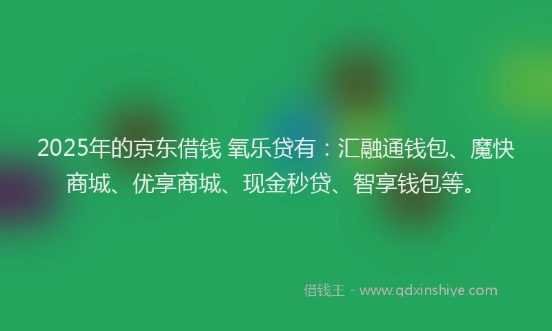 2025年的京东借钱 氧乐贷有：汇融通钱包、魔快商城、优享商城、现金秒贷、智享钱包等。