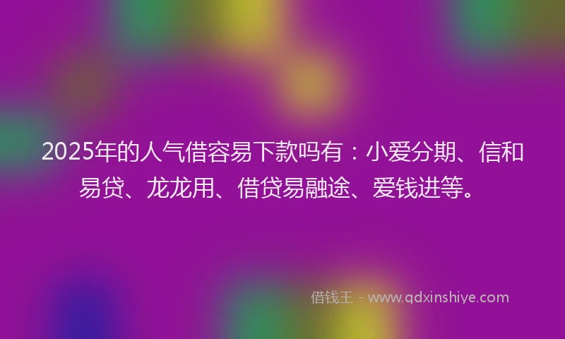 2025年的人气借容易下款吗有：小爱分期、信和易贷、龙龙用、借贷易融途、爱钱进等。