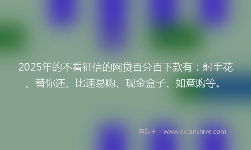 2025年的不看征信的网贷百分百下款有：射手花、替你还、比速易购、现金盒子、如意购等。