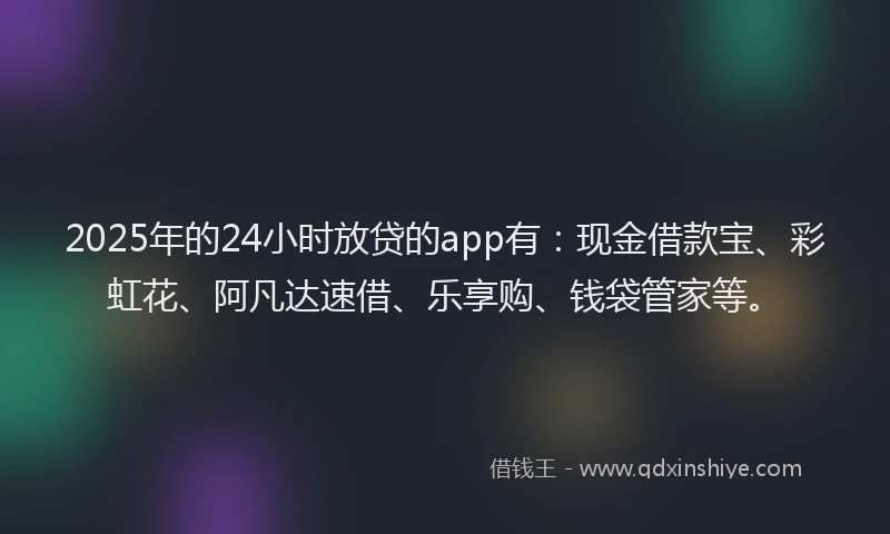 2025年的24小时放贷的app有：现金借款宝、彩虹花、阿凡达速借、乐享购、钱袋管家等。