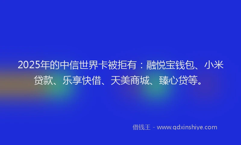 2025年的中信世界卡被拒有：融悦宝钱包、小米贷款、乐享快借、天美商城、臻心贷等。